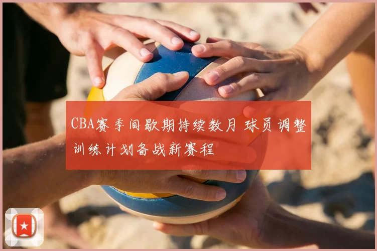 CBA赛季间歇期持续数月 球员调整训练计划备战新赛程