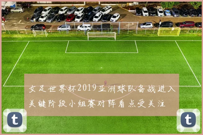 女足世界杯2019亚洲球队备战进入关键阶段小组赛对阵看点受关注