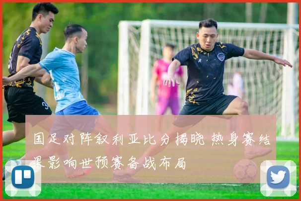 国足对阵叙利亚比分揭晓 热身赛结果影响世预赛备战布局