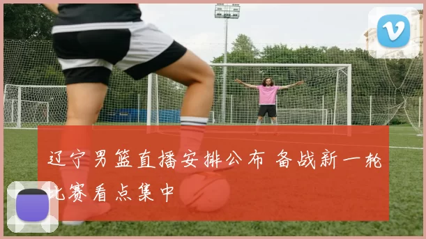 辽宁男篮直播安排公布 备战新一轮比赛看点集中