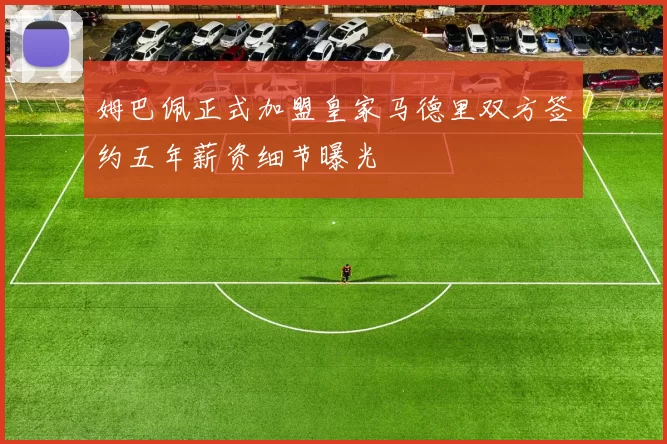 姆巴佩正式加盟皇家马德里双方签约五年薪资细节曝光
