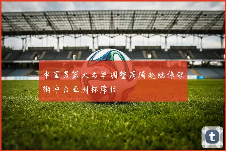 中国男篮大名单调整周琦赵继伟领衔冲击亚洲杯席位