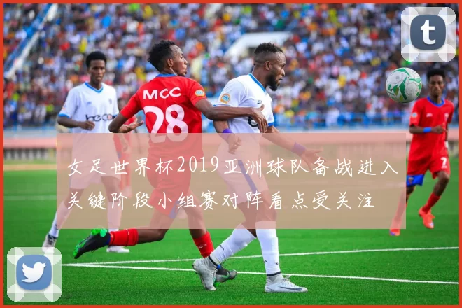 女足世界杯2019亚洲球队备战进入关键阶段小组赛对阵看点受关注