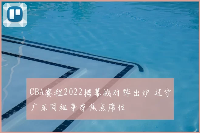 CBA赛程2022揭幕战对阵出炉 辽宁广东同组争夺焦点席位