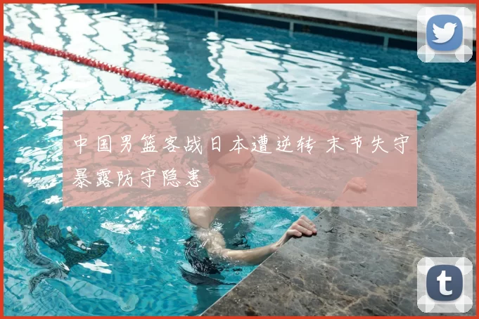 中国男篮客战日本遭逆转 末节失守暴露防守隐患