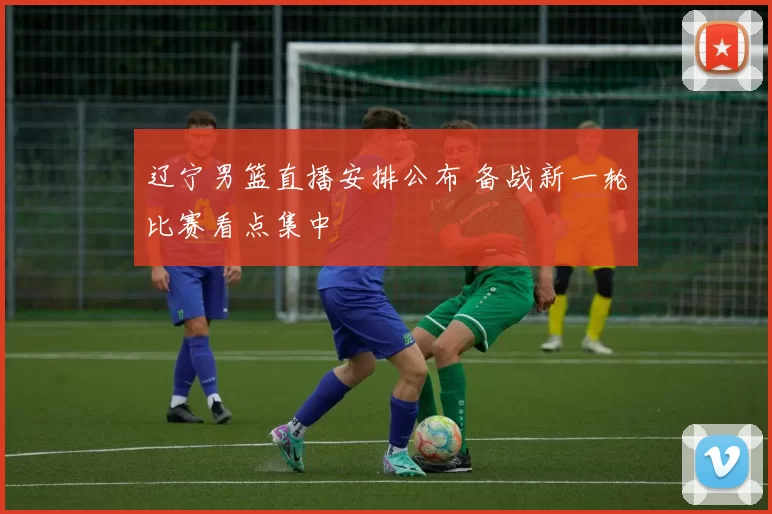 辽宁男篮直播安排公布 备战新一轮比赛看点集中