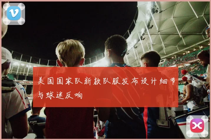 美国国家队新款队服发布设计细节与球迷反响