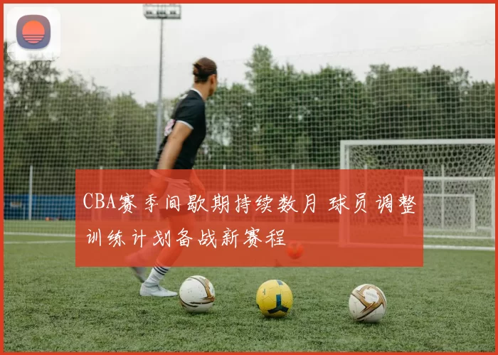 CBA赛季间歇期持续数月 球员调整训练计划备战新赛程