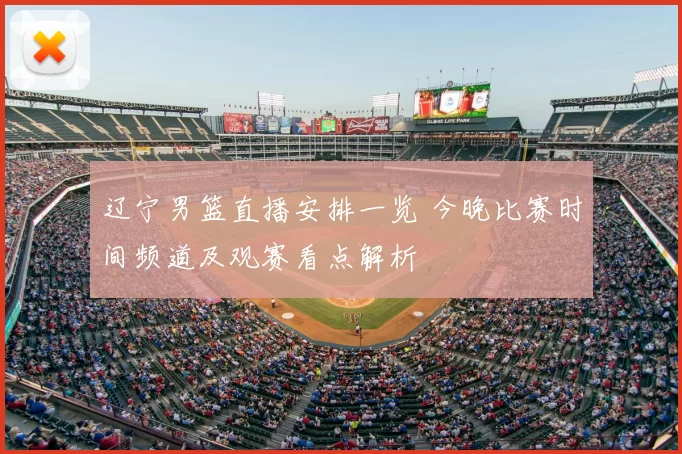 辽宁男篮直播安排一览 今晚比赛时间频道及观赛看点解析