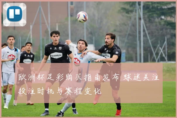 欧洲杯足彩购买指南发布 球迷关注投注时机与赛程变化