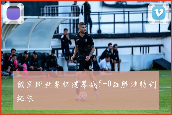俄罗斯世界杯揭幕战5-0狂胜沙特创纪录
