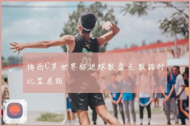 梅西C罗世界杯进球数盘点 数据对比显差距