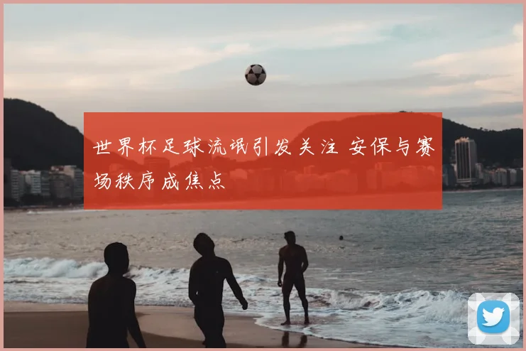 世界杯足球流氓引发关注 安保与赛场秩序成焦点