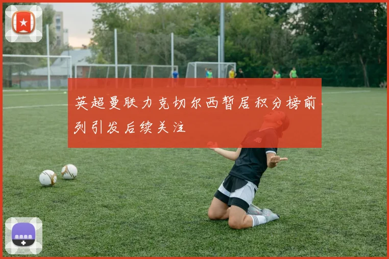 英超曼联力克切尔西暂居积分榜前列引发后续关注
