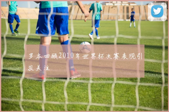 罗本回顾2010年世界杯决赛表现引发关注